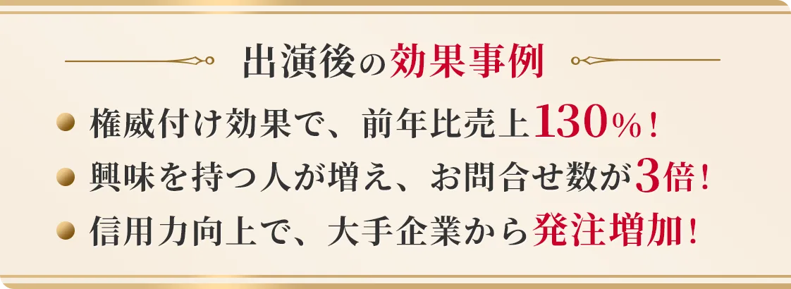 出演後の効果事例 権威付け効果で、前年比売上130%! 興味を持つ人が増え、お問合せ数が3倍! 信用力向上で、大手企業から発注増加!