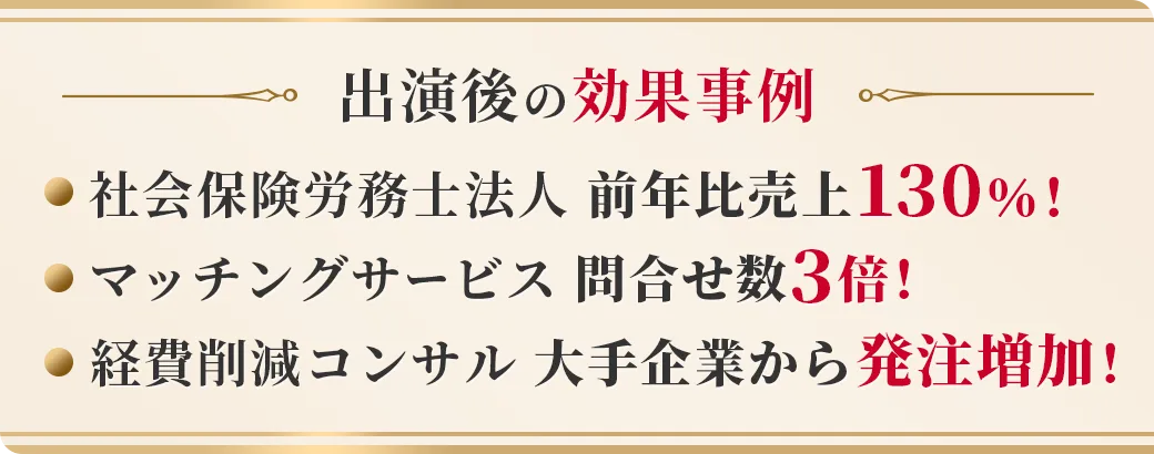 出演後の効果事例 社会保険労務士法人 前年比売上130％！ マッチングサービス 問合せ数3倍！ 経費削減コンサル 大手企業から発注増加！