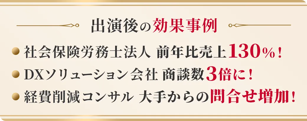 出演後の効果事例 社会保険労務士法人 前年比売上130%! DXソリューション会社 商談数3倍に! 経費削減コンサル 大手からの問合せ増加!
